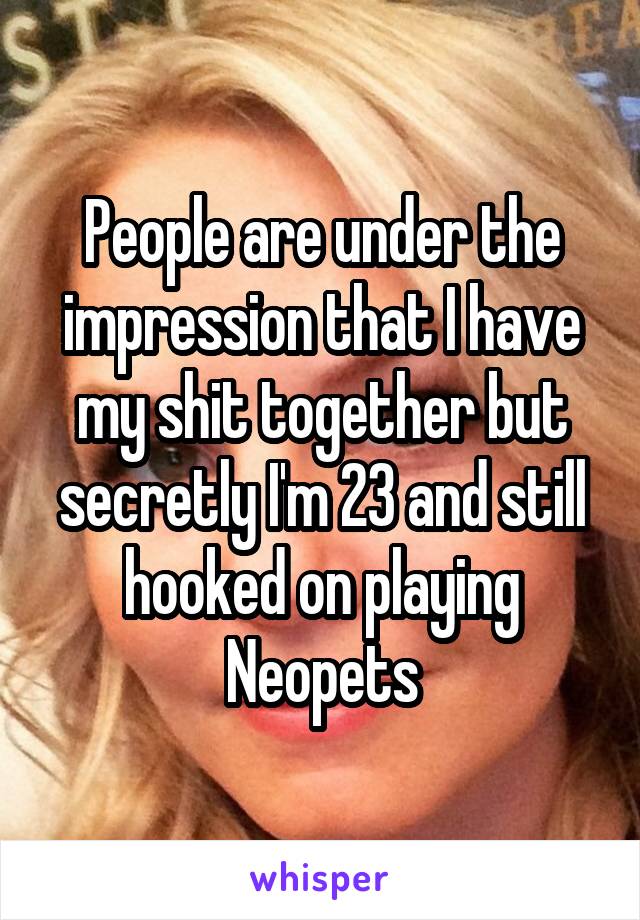 People are under the impression that I have my shit together but secretly I'm 23 and still hooked on playing Neopets