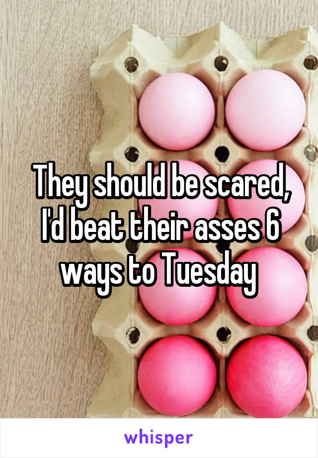 They should be scared, I'd beat their asses 6 ways to Tuesday 