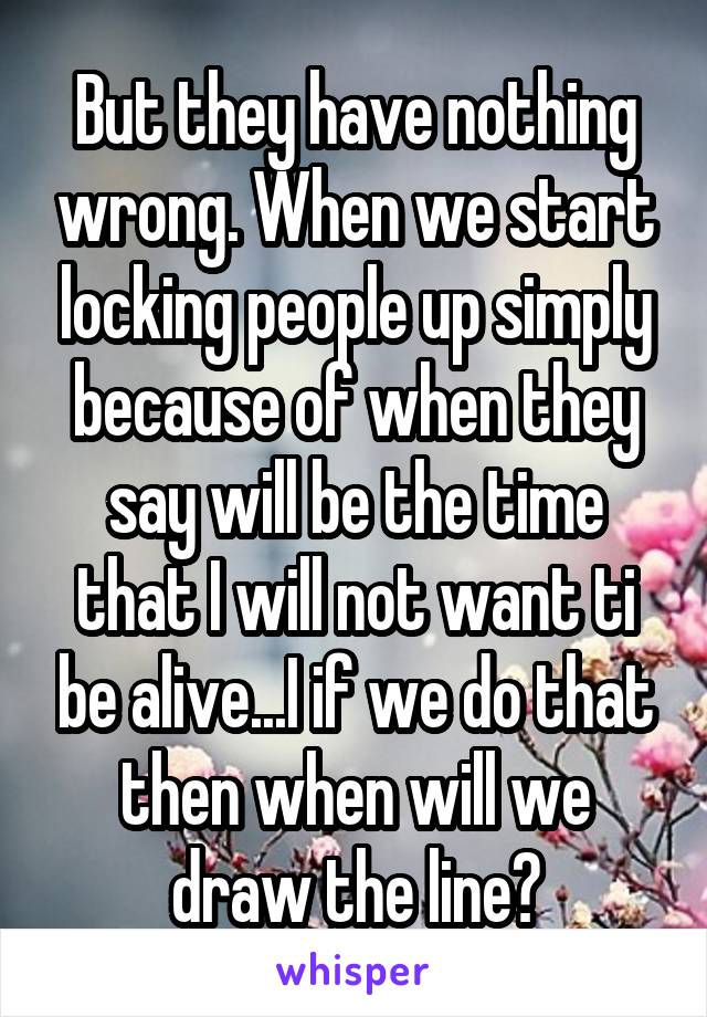 But they have nothing wrong. When we start locking people up simply because of when they say will be the time that I will not want ti be alive...I if we do that then when will we draw the line?