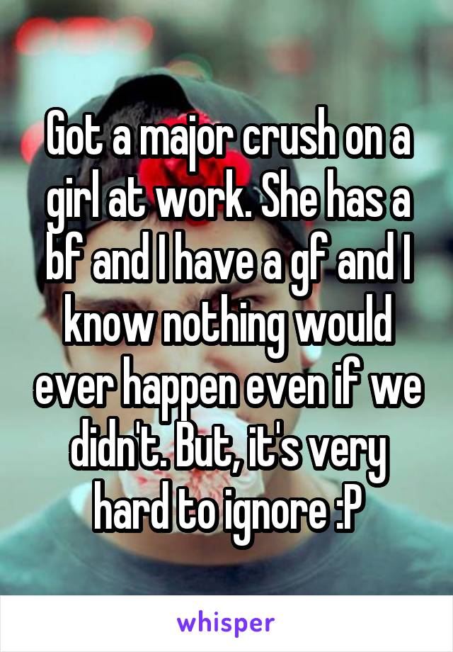 Got a major crush on a girl at work. She has a bf and I have a gf and I know nothing would ever happen even if we didn't. But, it's very hard to ignore :P