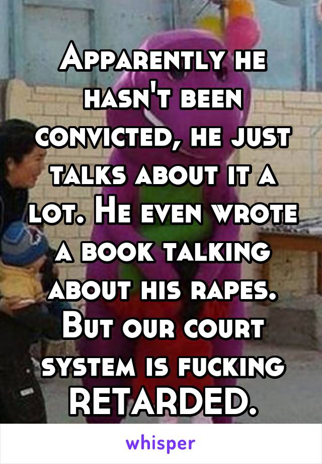 Apparently he hasn't been convicted, he just talks about it a lot. He even wrote a book talking about his rapes. But our court system is fucking RETARDED.