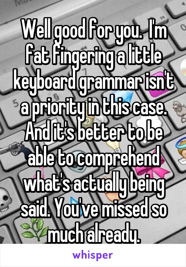 Well good for you.  I'm fat fingering a little keyboard grammar isn't a priority in this case. And it's better to be able to comprehend what's actually being said. You've missed so much already.