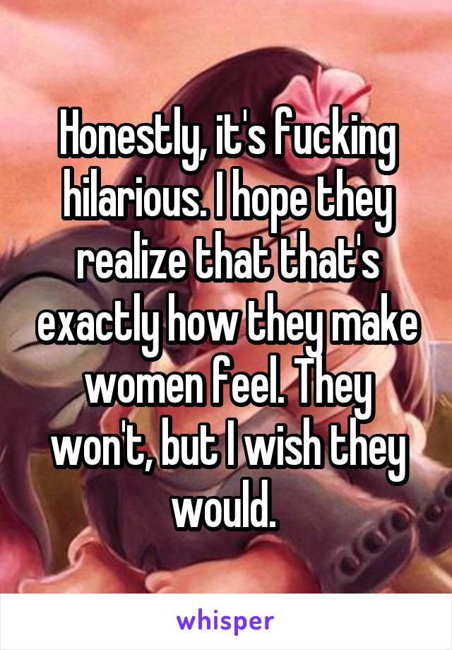 Honestly, it's fucking hilarious. I hope they realize that that's exactly how they make women feel. They won't, but I wish they would. 