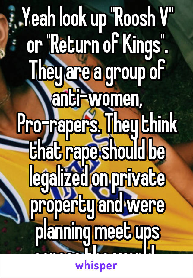 Yeah look up "Roosh V" or "Return of Kings". They are a group of anti-women, Pro-rapers. They think that rape should be legalized on private property and were planning meet ups across the world. 