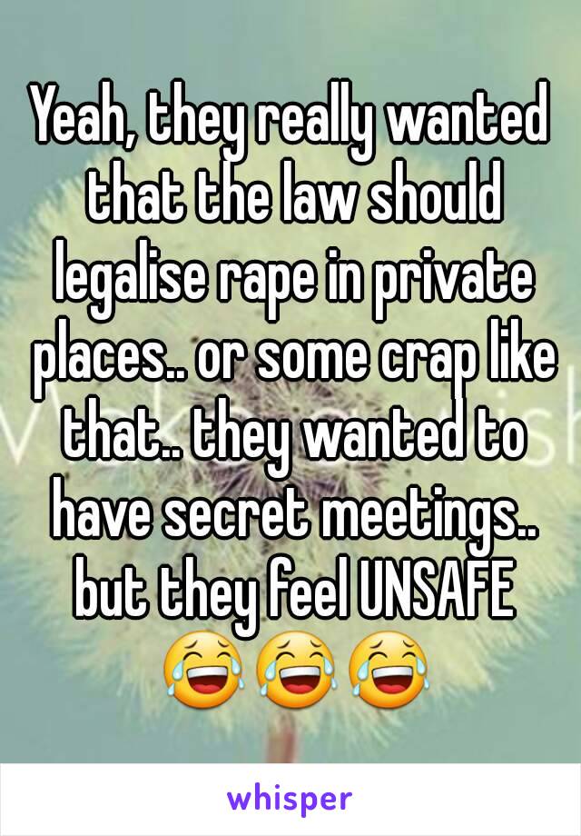 Yeah, they really wanted that the law should legalise rape in private places.. or some crap like that.. they wanted to have secret meetings.. but they feel UNSAFE 😂😂😂