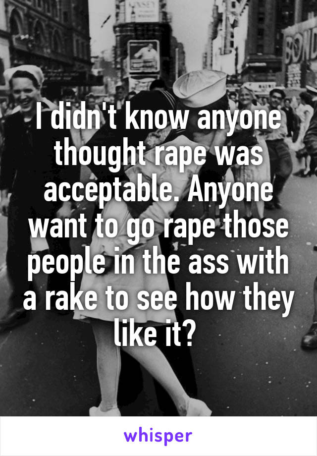 I didn't know anyone thought rape was acceptable. Anyone want to go rape those people in the ass with a rake to see how they like it? 