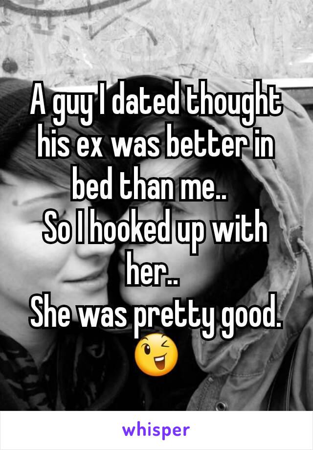 A guy I dated thought his ex was better in bed than me..  
So I hooked up with her.. 
She was pretty good. 😉