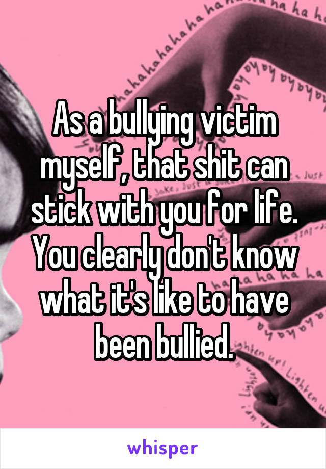 As a bullying victim myself, that shit can stick with you for life. You clearly don't know what it's like to have been bullied.