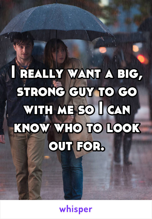 I really want a big, strong guy to go with me so I can know who to look out for.