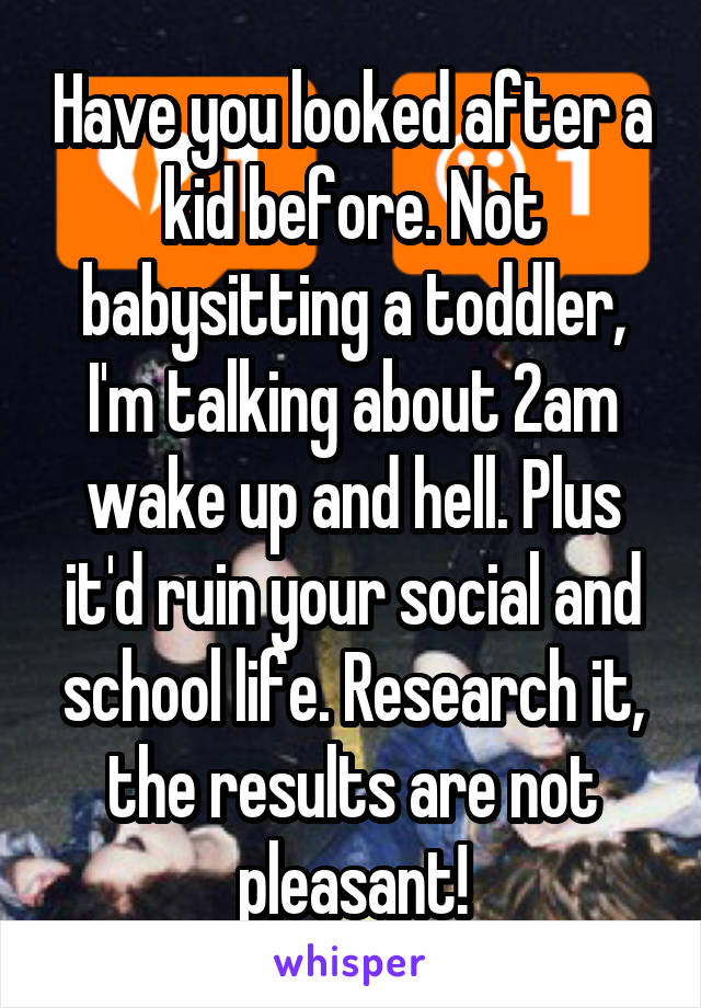 Have you looked after a kid before. Not babysitting a toddler, I'm talking about 2am wake up and hell. Plus it'd ruin your social and school life. Research it, the results are not pleasant!