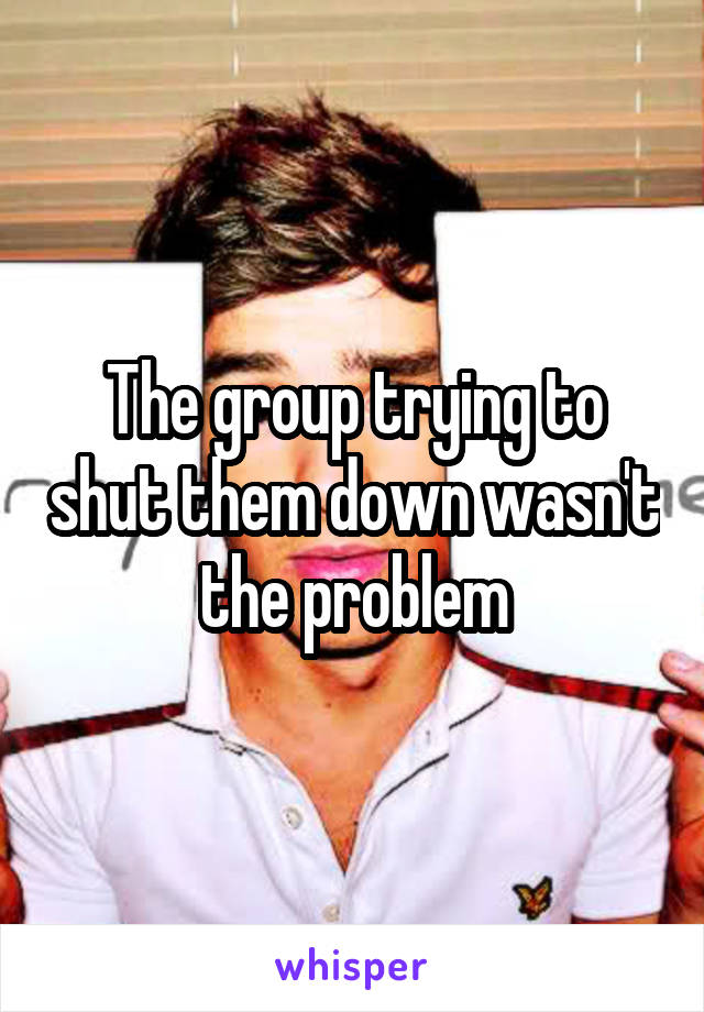 The group trying to shut them down wasn't the problem