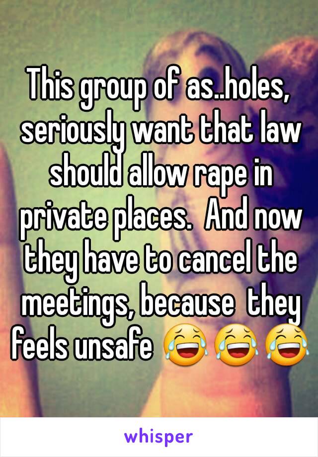 This group of as..holes, seriously want that law should allow rape in private places.  And now they have to cancel the meetings, because  they feels unsafe 😂😂😂