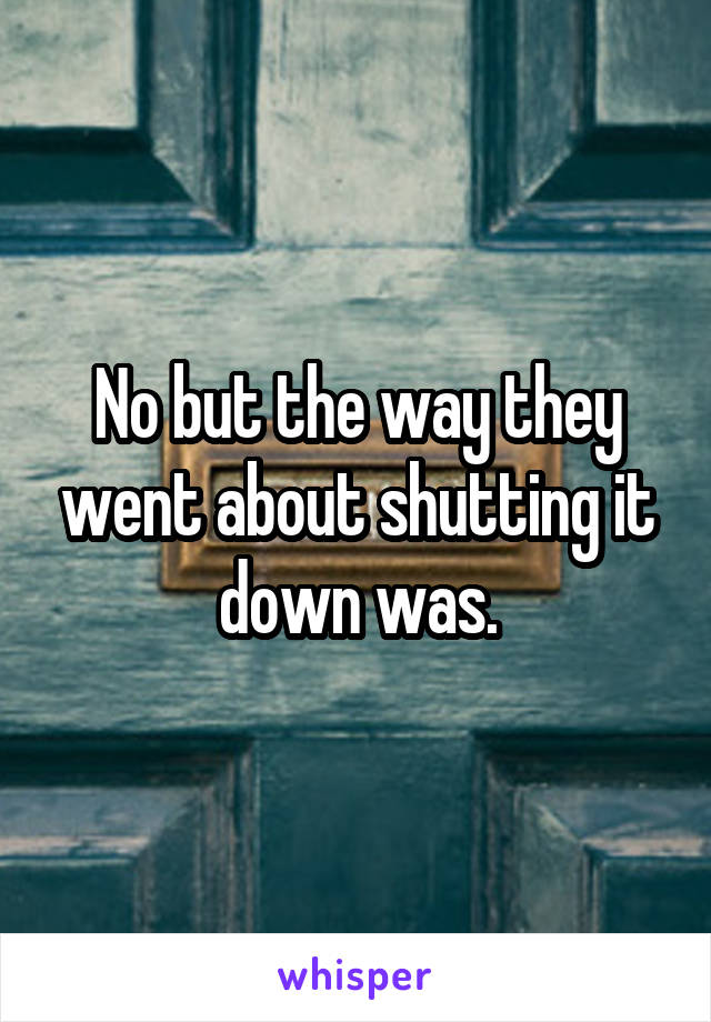 No but the way they went about shutting it down was.