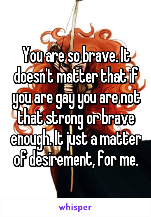 You are so brave. It doesn't matter that if you are gay you are not that strong or brave enough. It just a matter of desirement, for me.