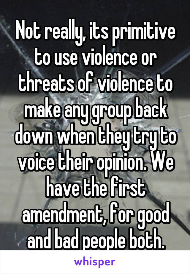 Not really, its primitive to use violence or threats of violence to make any group back down when they try to voice their opinion. We have the first amendment, for good and bad people both.