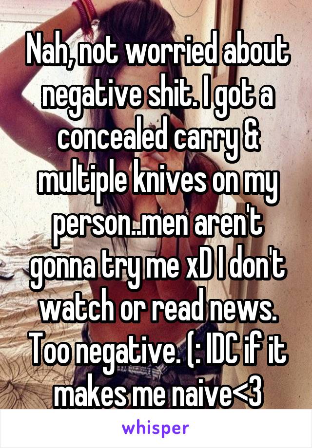 Nah, not worried about negative shit. I got a concealed carry & multiple knives on my person..men aren't gonna try me xD I don't watch or read news. Too negative. (: IDC if it makes me naive<3