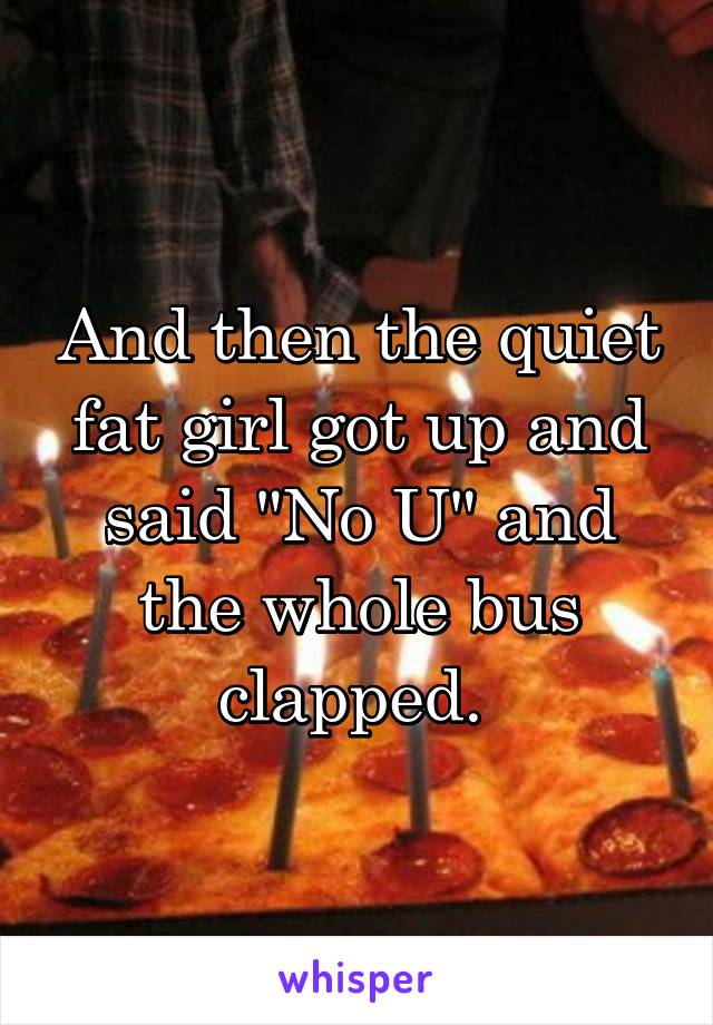 And then the quiet fat girl got up and said "No U" and the whole bus clapped. 