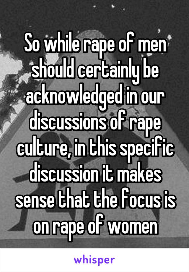 So while rape of men should certainly be acknowledged in our discussions of rape culture, in this specific discussion it makes sense that the focus is on rape of women