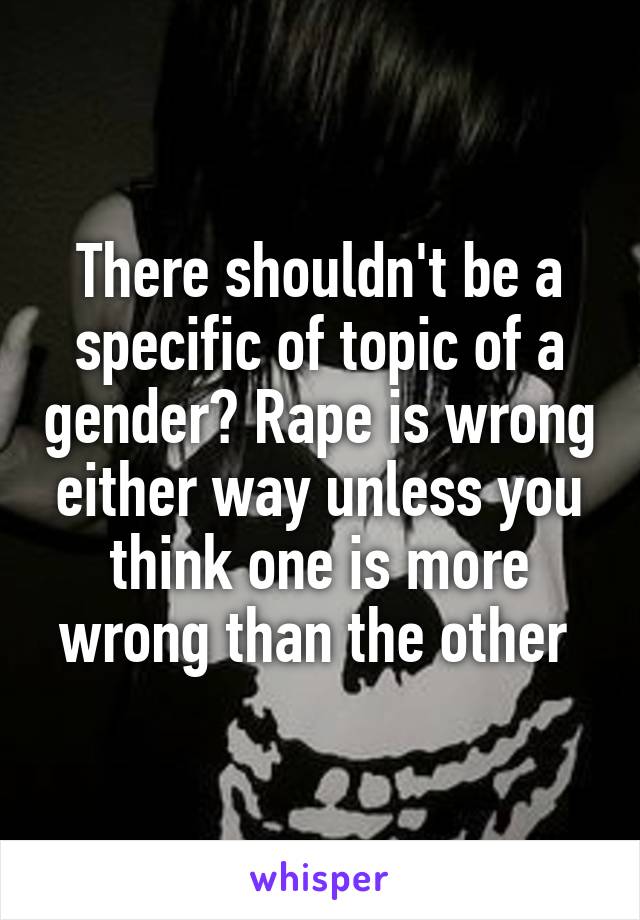 There shouldn't be a specific of topic of a gender? Rape is wrong either way unless you think one is more wrong than the other 