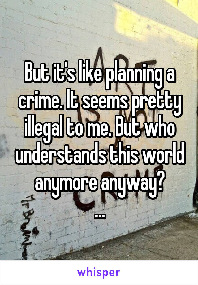 But it's like planning a crime. It seems pretty illegal to me. But who understands this world anymore anyway?
...