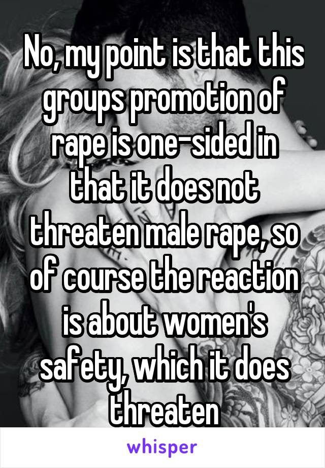 No, my point is that this groups promotion of rape is one-sided in that it does not threaten male rape, so of course the reaction is about women's safety, which it does threaten