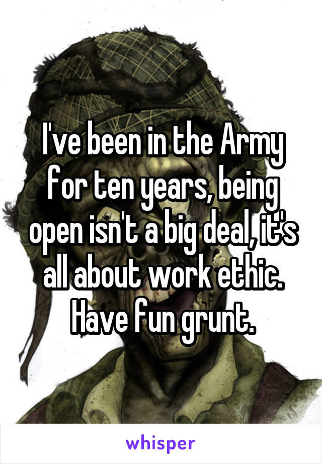 I've been in the Army for ten years, being open isn't a big deal, it's all about work ethic.
Have fun grunt.
