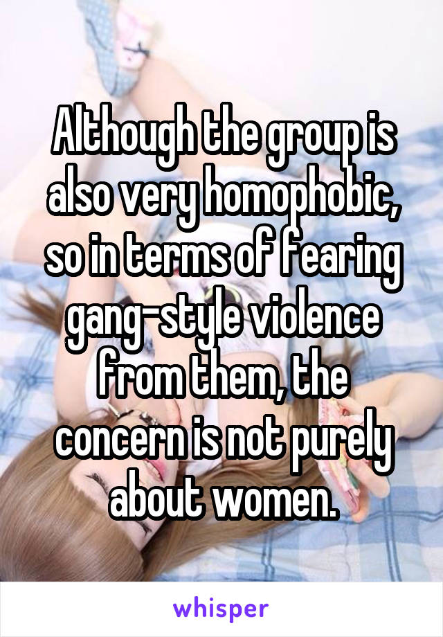 Although the group is also very homophobic, so in terms of fearing gang-style violence from them, the concern is not purely about women.