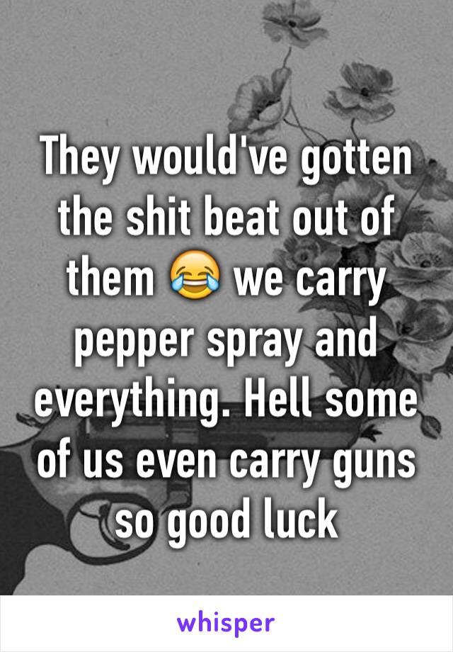 They would've gotten the shit beat out of them 😂 we carry pepper spray and everything. Hell some of us even carry guns so good luck 