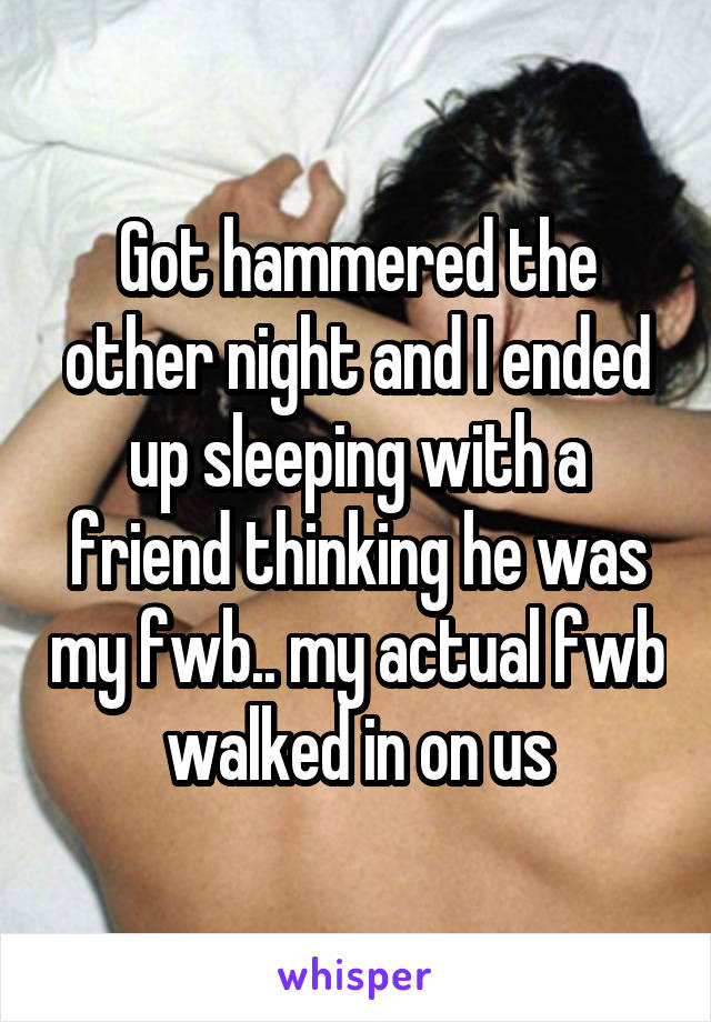 Got hammered the other night and I ended up sleeping with a friend thinking he was my fwb.. my actual fwb walked in on us