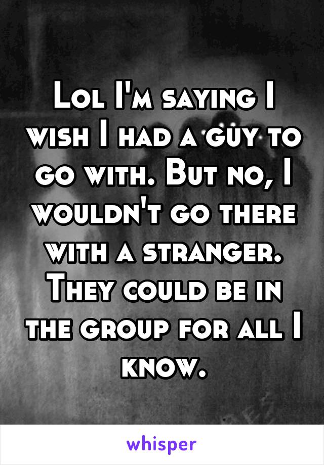 Lol I'm saying I wish I had a guy to go with. But no, I wouldn't go there with a stranger. They could be in the group for all I know.