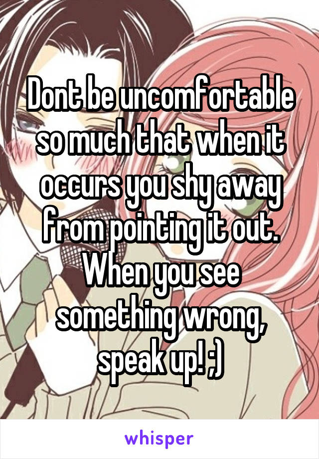 Dont be uncomfortable so much that when it occurs you shy away from pointing it out. When you see something wrong, speak up! ;)
