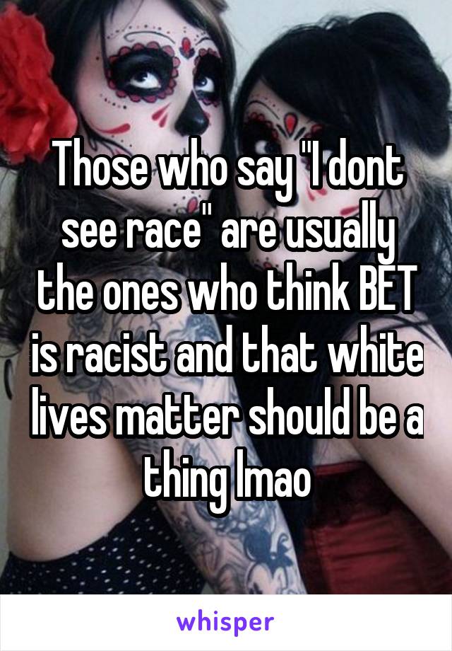 Those who say "I dont see race" are usually the ones who think BET is racist and that white lives matter should be a thing lmao