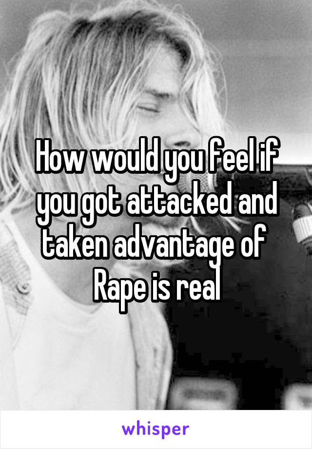 How would you feel if you got attacked and taken advantage of 
Rape is real
