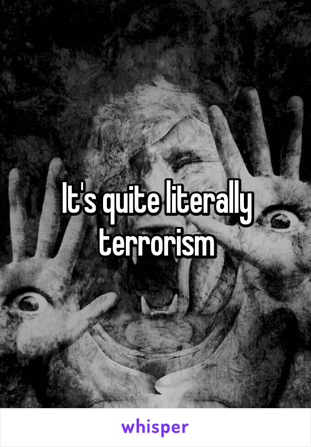 It's quite literally terrorism