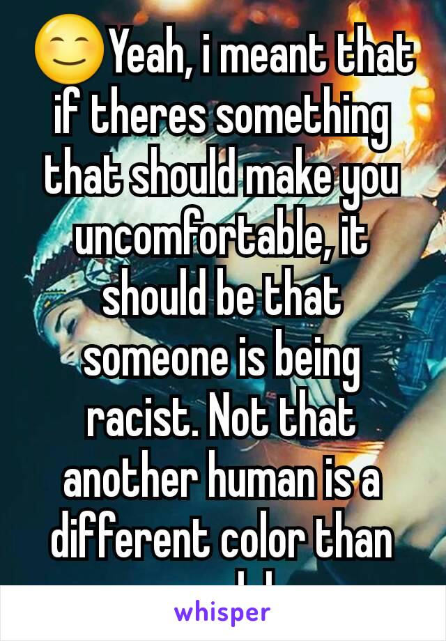 😊Yeah, i meant that if theres something that should make you uncomfortable, it should be that someone is being racist. Not that another human is a different color than you lol
