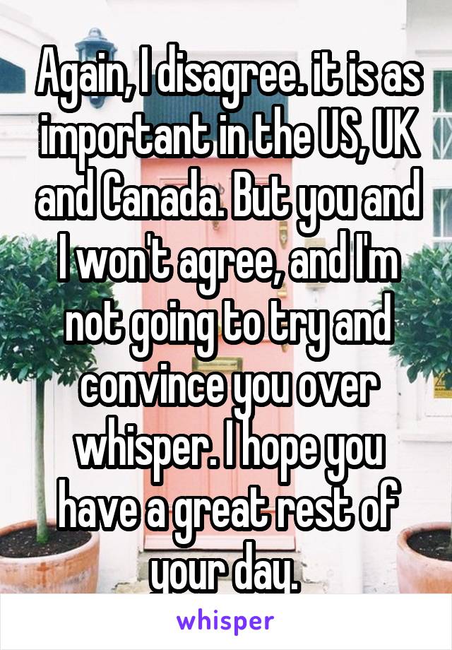 Again, I disagree. it is as important in the US, UK and Canada. But you and I won't agree, and I'm not going to try and convince you over whisper. I hope you have a great rest of your day. 