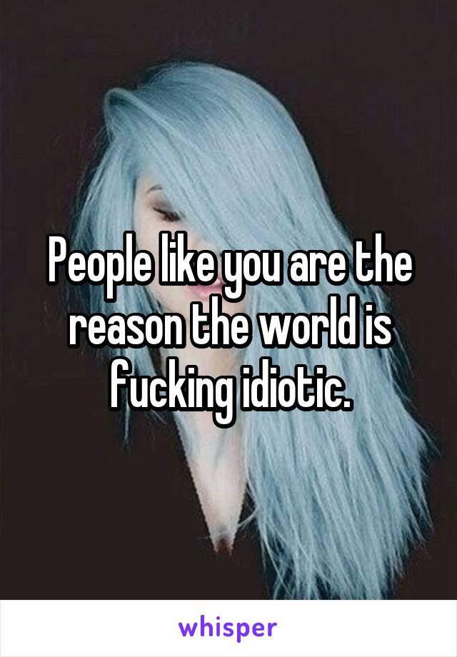 People like you are the reason the world is fucking idiotic.