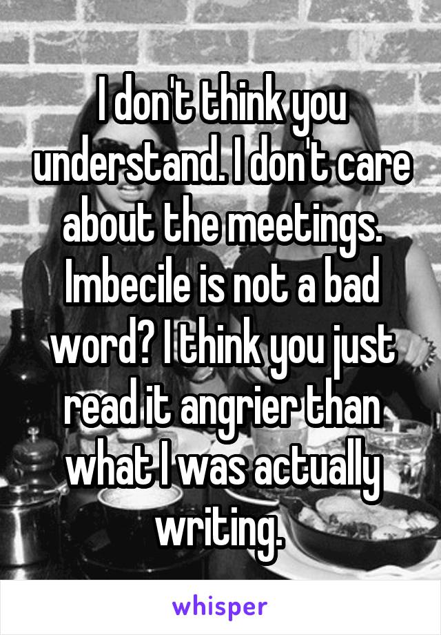 I don't think you understand. I don't care about the meetings. Imbecile is not a bad word? I think you just read it angrier than what I was actually writing. 