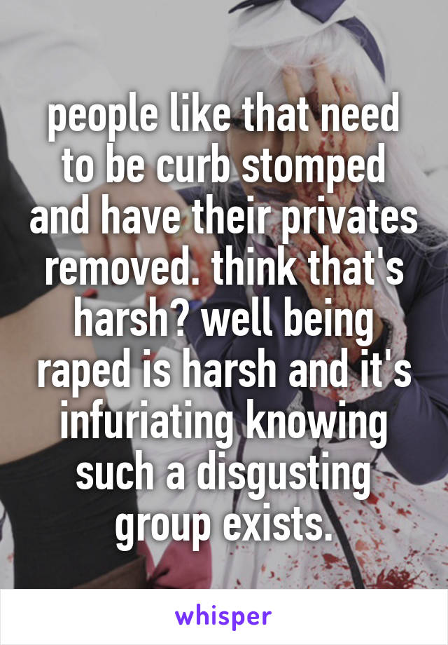 people like that need to be curb stomped and have their privates removed. think that's harsh? well being raped is harsh and it's infuriating knowing such a disgusting group exists.