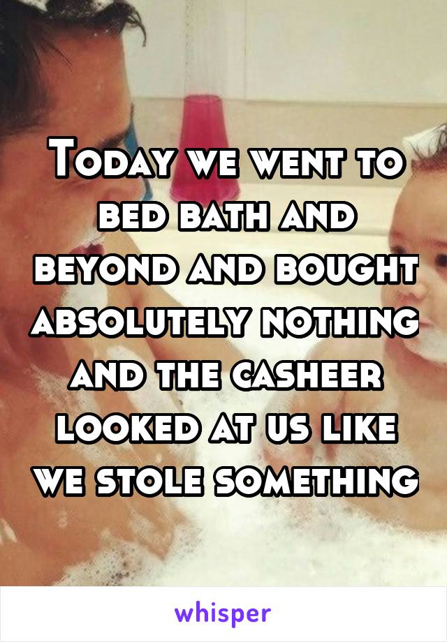 Today we went to bed bath and beyond and bought absolutely nothing and the casheer looked at us like we stole something