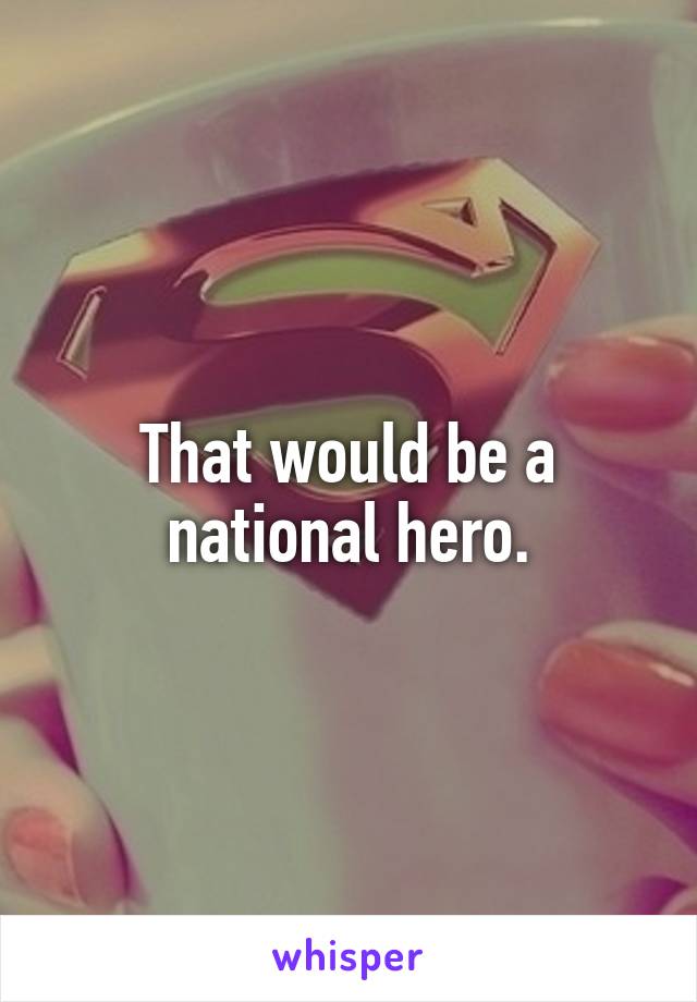 That would be a national hero.