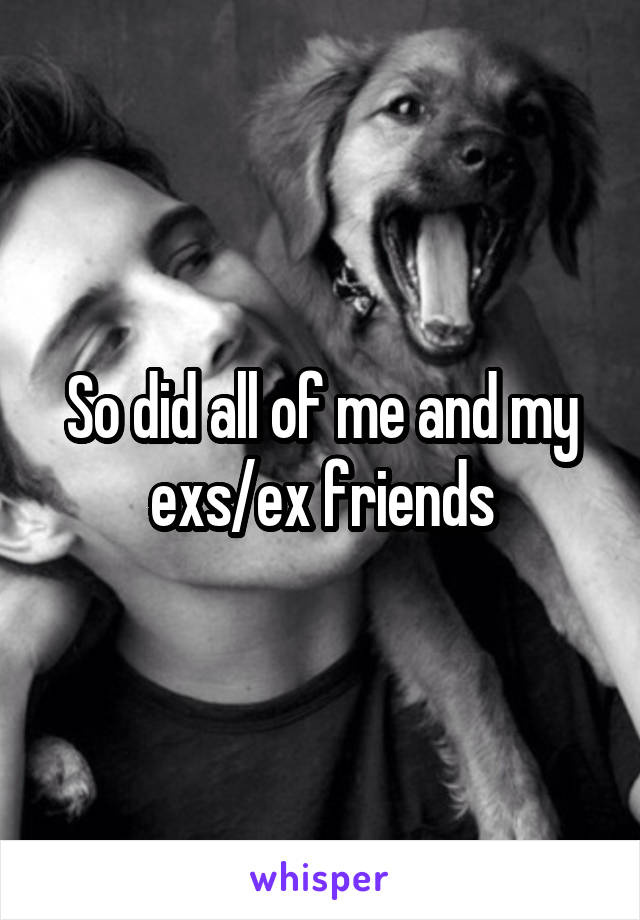 So did all of me and my exs/ex friends