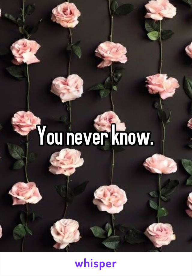 You never know. 