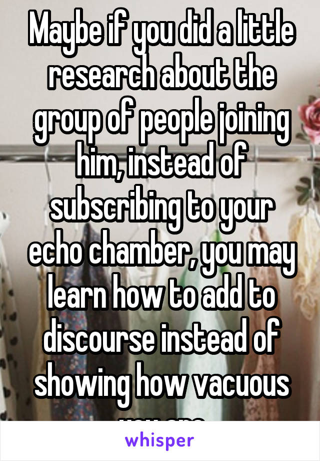 Maybe if you did a little research about the group of people joining him, instead of subscribing to your echo chamber, you may learn how to add to discourse instead of showing how vacuous you are