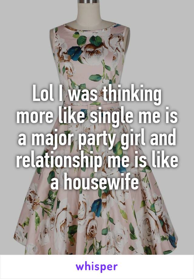 Lol I was thinking more like single me is a major party girl and relationship me is like a housewife 