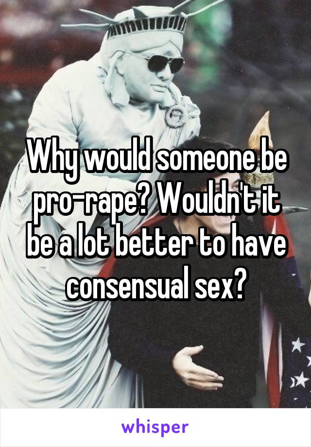 Why would someone be pro-rape? Wouldn't it be a lot better to have consensual sex?