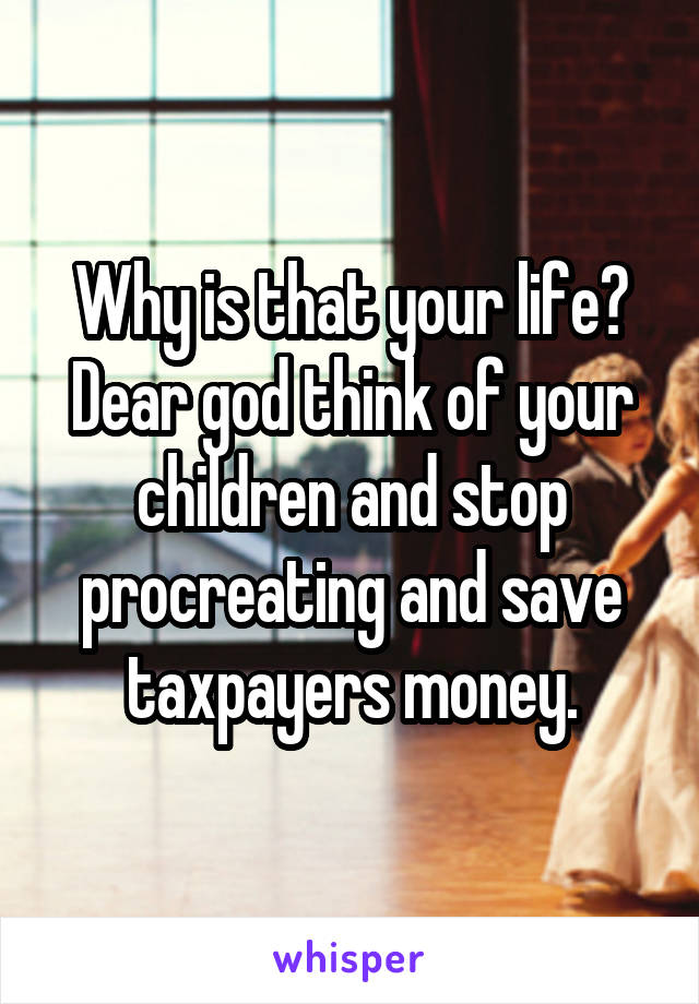 Why is that your life? Dear god think of your children and stop procreating and save taxpayers money.