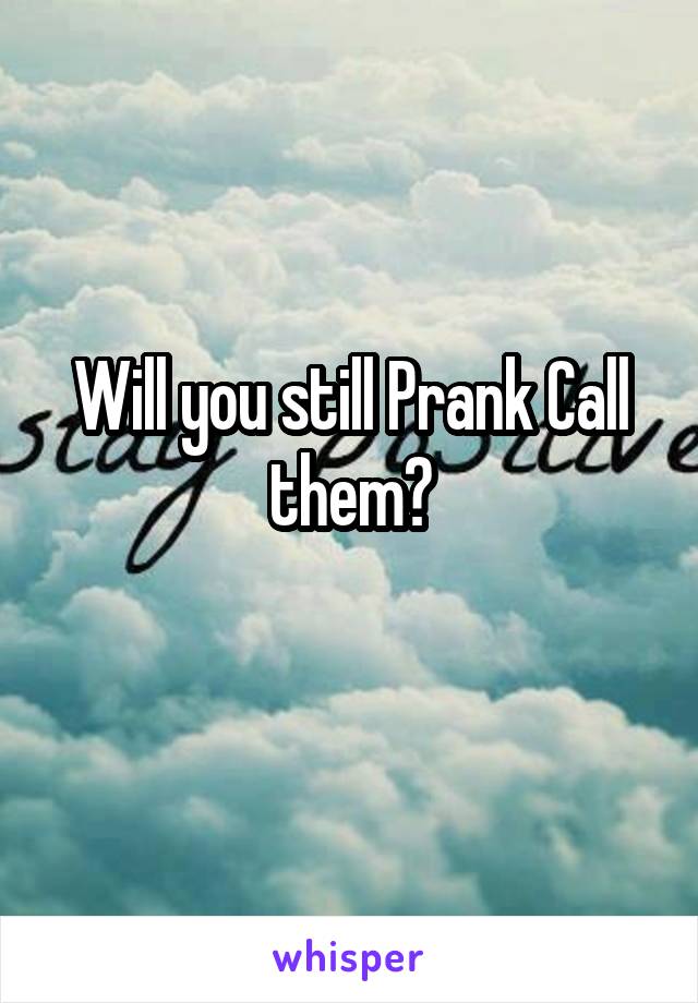 Will you still Prank Call them?
