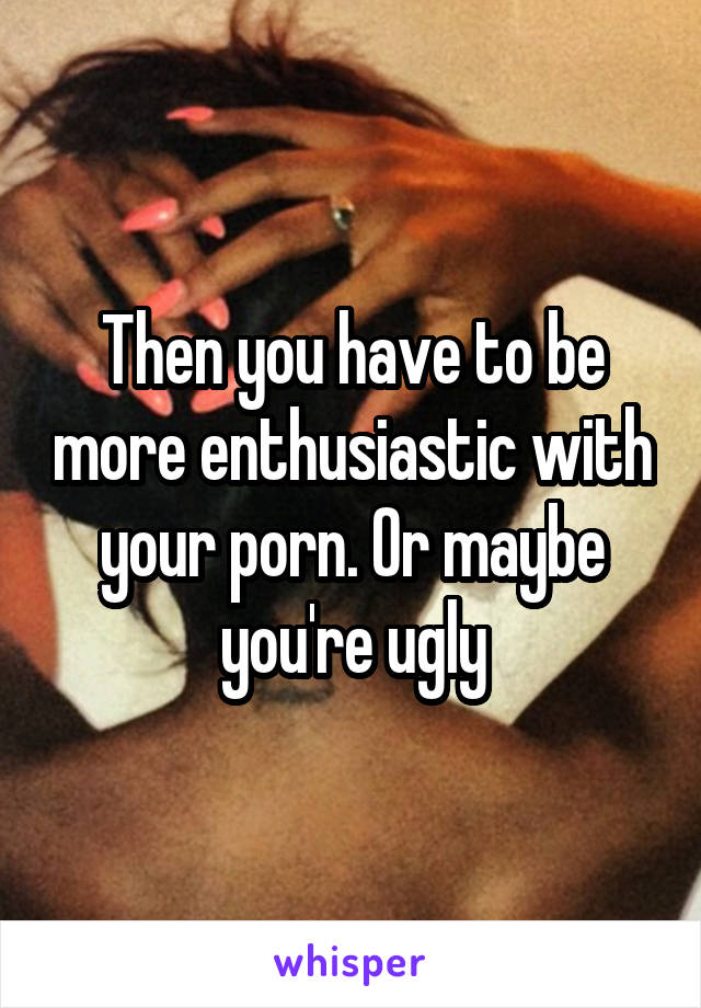 Then you have to be more enthusiastic with your porn. Or maybe you're ugly