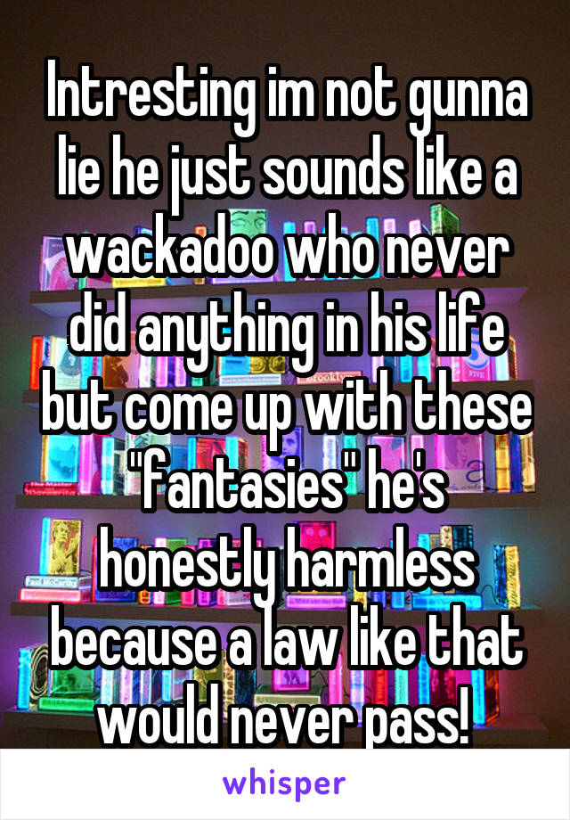 Intresting im not gunna lie he just sounds like a wackadoo who never did anything in his life but come up with these "fantasies" he's honestly harmless because a law like that would never pass! 